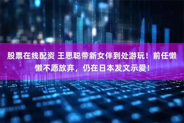 股票在线配资 王思聪带新女伴到处游玩！前任懒懒不愿放弃，仍在日本发文示爱！