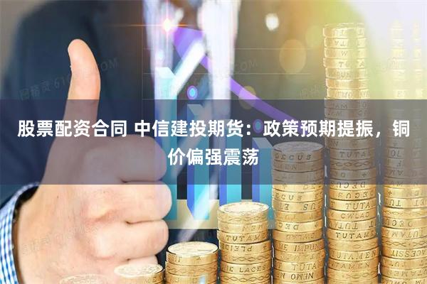 股票配资合同 中信建投期货：政策预期提振，铜价偏强震荡