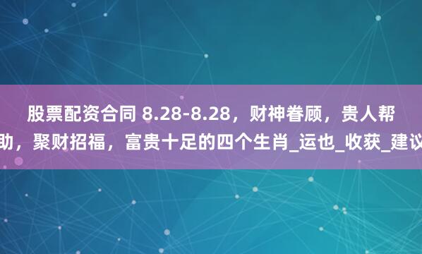 股票配资合同 8.28-8.28，财神眷顾，贵人帮助，聚财招福，富贵十足的四个生肖_运也_收获_建议