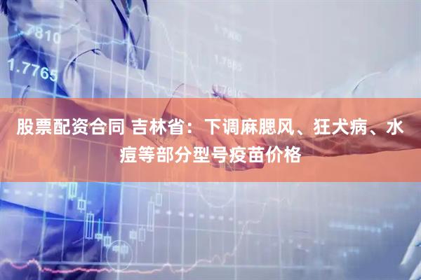 股票配资合同 吉林省：下调麻腮风、狂犬病、水痘等部分型号疫苗价格