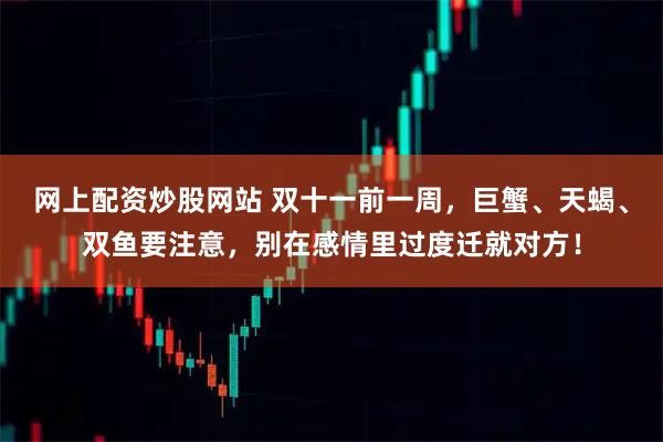 网上配资炒股网站 双十一前一周，巨蟹、天蝎、双鱼要注意，别在感情里过度迁就对方！