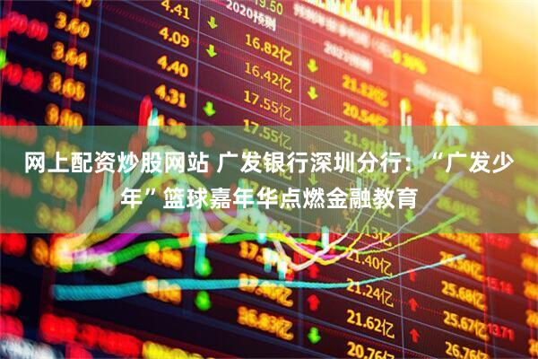 网上配资炒股网站 广发银行深圳分行：“广发少年”篮球嘉年华点燃金融教育