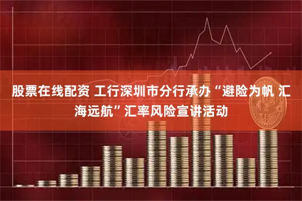 股票在线配资 工行深圳市分行承办“避险为帆 汇海远航”汇率风险宣讲活动