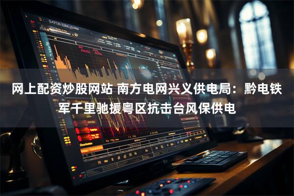 网上配资炒股网站 南方电网兴义供电局：黔电铁军千里驰援粤区抗击台风保供电