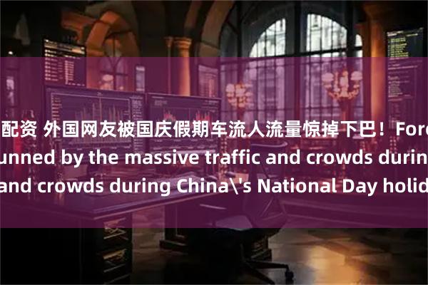 股票在线配资 外国网友被国庆假期车流人流量惊掉下巴！Foreign netizens are stunned by the massive traffic and crowds during China's National Day holiday！