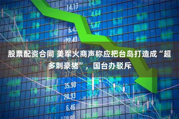 股票配资合同 美军火商声称应把台岛打造成“超多刺豪猪”，国台办驳斥