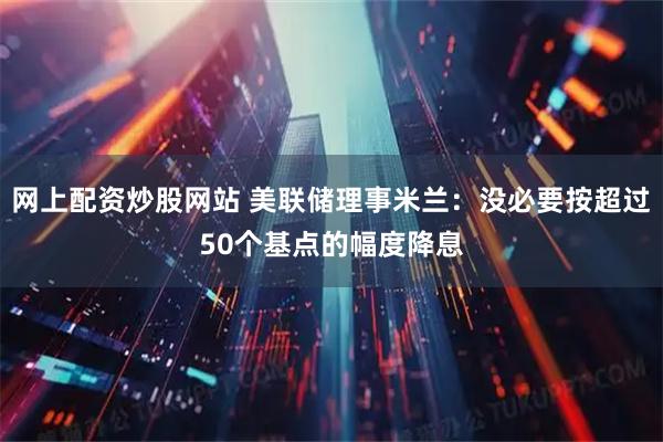 网上配资炒股网站 美联储理事米兰：没必要按超过50个基点的幅度降息