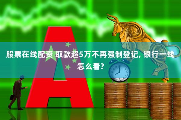 股票在线配资 取款超5万不再强制登记, 银行一线怎么看?