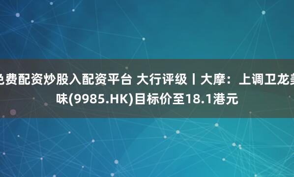 免费配资炒股入配资平台 大行评级丨大摩：上调卫龙美味(9985.HK)目标价至18.1港元