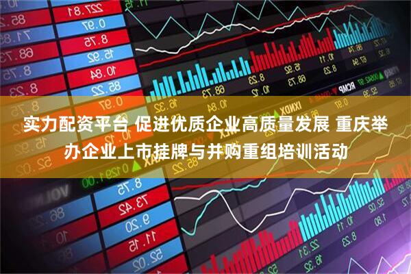 实力配资平台 促进优质企业高质量发展 重庆举办企业上市挂牌与并购重组培训活动