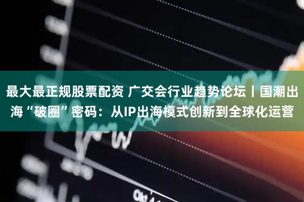 最大最正规股票配资 广交会行业趋势论坛丨国潮出海“破圈”密码：从IP出海模式创新到全球化运营