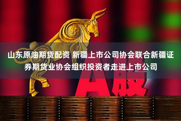 山东原油期货配资 新疆上市公司协会联合新疆证券期货业协会组织投资者走进上市公司