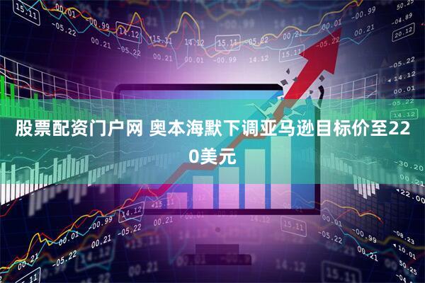 股票配资门户网 奥本海默下调亚马逊目标价至220美元