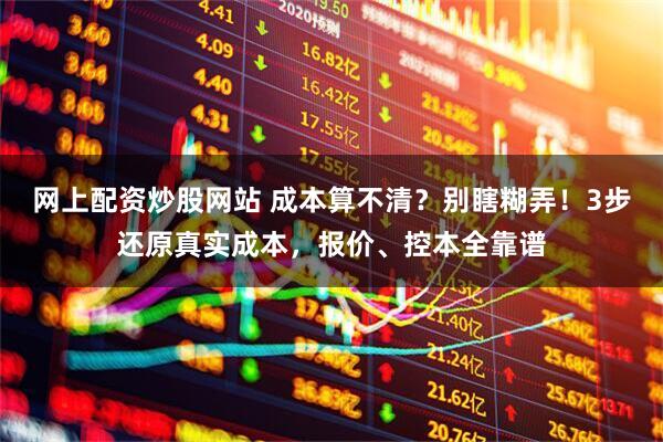 网上配资炒股网站 成本算不清？别瞎糊弄！3步还原真实成本，报价、控本全靠谱