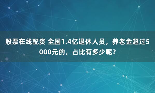 股票在线配资 全国1.4亿退休人员，养老金超过5000元的，占比有多少呢？