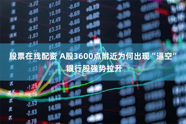 股票在线配资 A股3600点附近为何出现“逼空” 银行股强势拉升