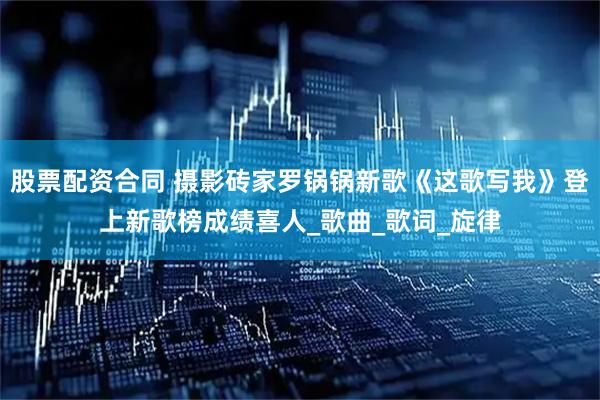 股票配资合同 摄影砖家罗锅锅新歌《这歌写我》登上新歌榜成绩喜人_歌曲_歌词_旋律