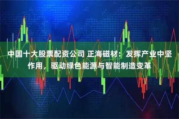 中国十大股票配资公司 正海磁材：发挥产业中坚作用，驱动绿色能源与智能制造变革