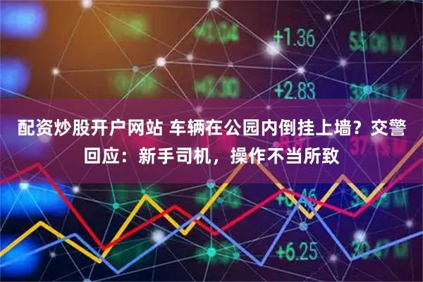 配资炒股开户网站 车辆在公园内倒挂上墙？交警回应：新手司机，操作不当所致