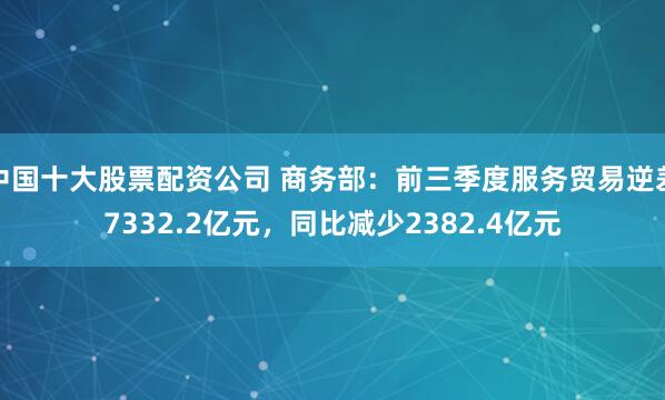 中国十大股票配资公司 商务部：前三季度服务贸易逆差7332.2亿元，同比减少2382.4亿元