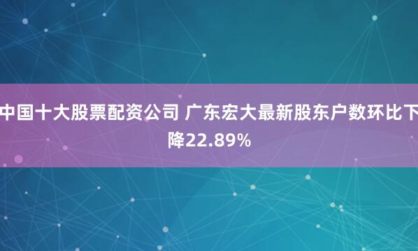 中国十大股票配资公司 广东宏大最新股东户数环比下降22.89%