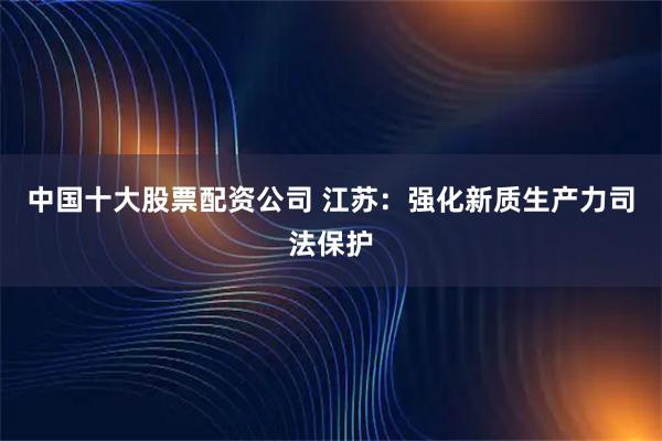 中国十大股票配资公司 江苏：强化新质生产力司法保护