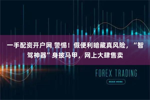 一手配资开户网 警惕！假便利暗藏真风险，“智驾神器”身披马甲，网上大肆售卖