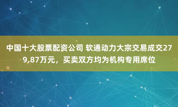 中国十大股票配资公司 软通动力大宗交易成交279.87万元，买卖双方均为机构专用席位