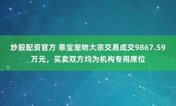 炒股配资官方 乖宝宠物大宗交易成交9867.59万元，买卖双方均为机构专用席位