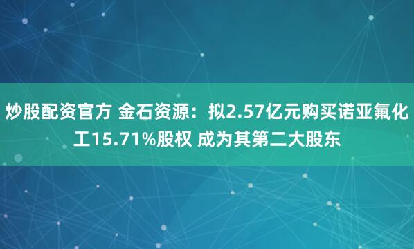 炒股配资官方 金石资源：拟2.57亿元购买诺亚氟化工15.71%股权 成为其第二大股东