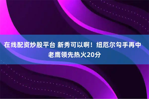 在线配资炒股平台 新秀可以啊！纽厄尔勾手再中  老鹰领先热火20分