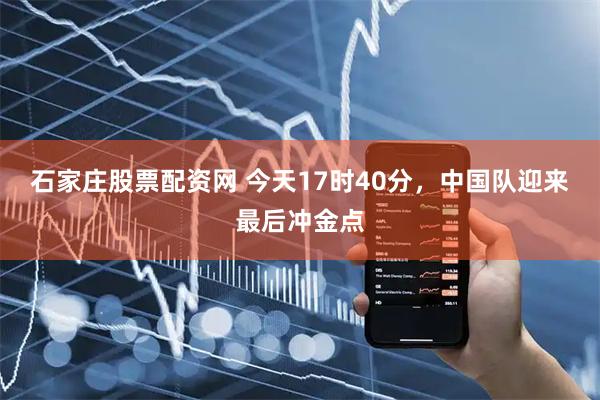 石家庄股票配资网 今天17时40分，中国队迎来最后冲金点