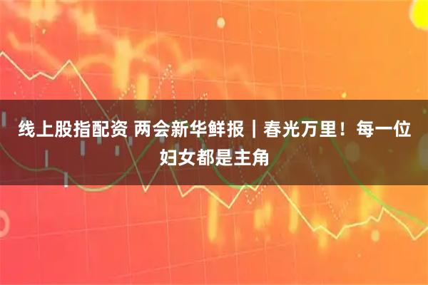 线上股指配资 两会新华鲜报｜春光万里！每一位妇女都是主角