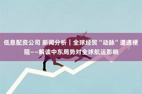 低息配资公司 新闻分析｜全球经贸“动脉”遭遇梗阻——解读中东局势对全球航运影响