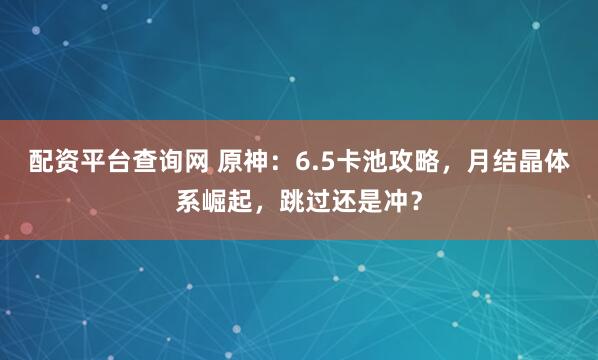 配资平台查询网 原神：6.5卡池攻略，月结晶体系崛起，跳过还是冲？