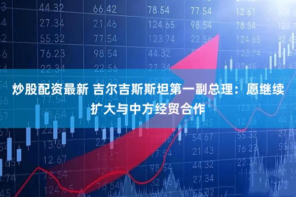 炒股配资最新 吉尔吉斯斯坦第一副总理：愿继续扩大与中方经贸合作