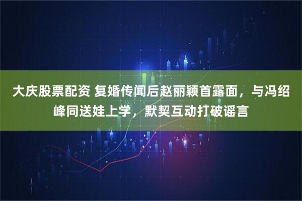 大庆股票配资 复婚传闻后赵丽颖首露面，与冯绍峰同送娃上学，默契互动打破谣言