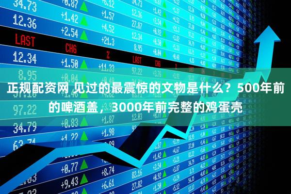 正规配资网 见过的最震惊的文物是什么？500年前的啤酒盖，3000年前完整的鸡蛋壳