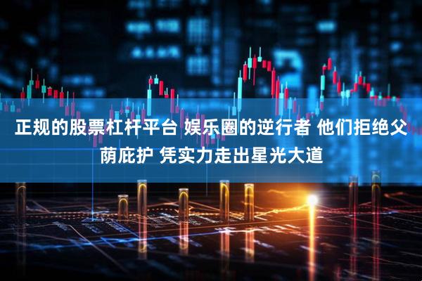 正规的股票杠杆平台 娱乐圈的逆行者 他们拒绝父荫庇护 凭实力走出星光大道