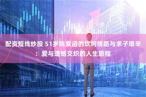 配资短线炒股 51岁陈紫函的坎坷情路与求子艰辛：爱与遗憾交织的人生旅程