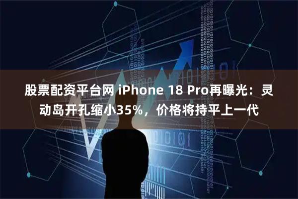 股票配资平台网 iPhone 18 Pro再曝光：灵动岛开孔缩小35%，价格将持平上一代