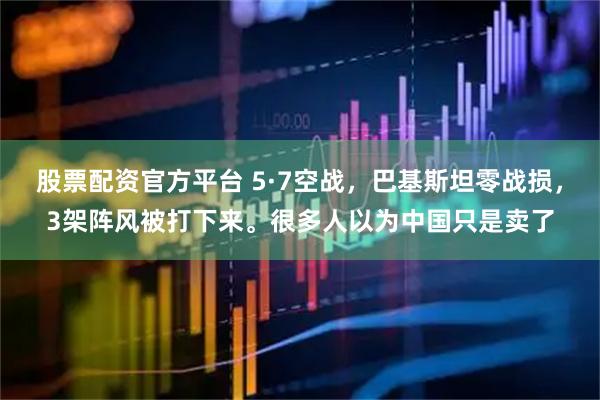 股票配资官方平台 5·7空战，巴基斯坦零战损，3架阵风被打下来。很多人以为中国只是卖了