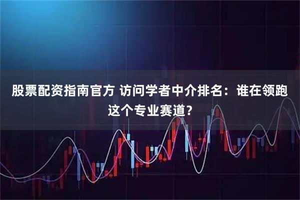 股票配资指南官方 访问学者中介排名：谁在领跑这个专业赛道？