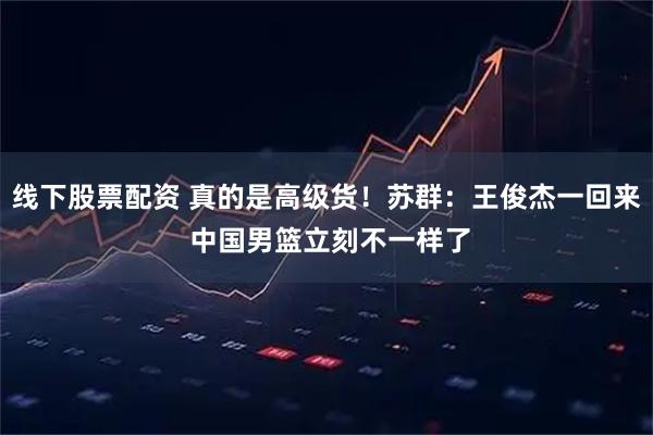 线下股票配资 真的是高级货！苏群：王俊杰一回来 中国男篮立刻不一样了