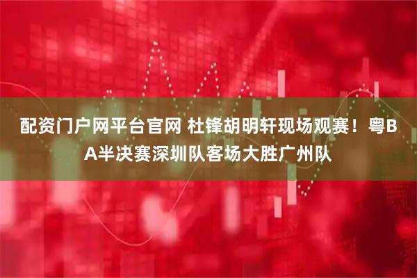 配资门户网平台官网 杜锋胡明轩现场观赛！粤BA半决赛深圳队客场大胜广州队