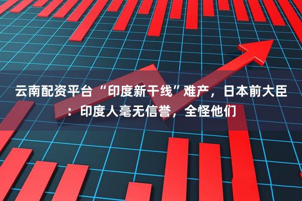 云南配资平台 “印度新干线”难产，日本前大臣：印度人毫无信誉，全怪他们