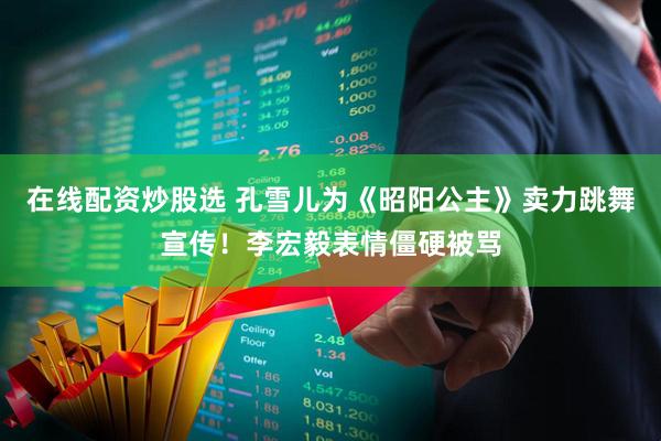 在线配资炒股选 孔雪儿为《昭阳公主》卖力跳舞宣传！李宏毅表情僵硬被骂