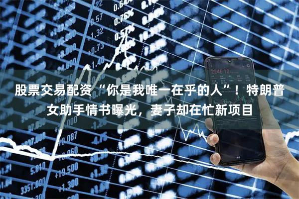 股票交易配资 “你是我唯一在乎的人”！特朗普女助手情书曝光，妻子却在忙新项目