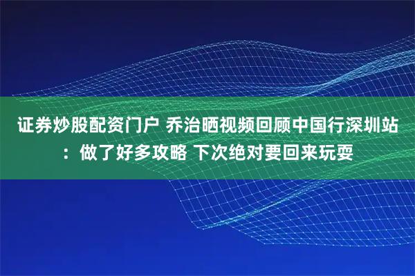 证券炒股配资门户 乔治晒视频回顾中国行深圳站：做了好多攻略 下次绝对要回来玩耍