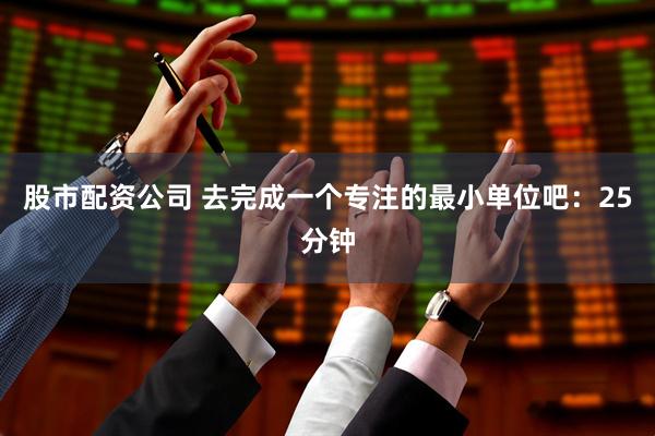 股市配资公司 去完成一个专注的最小单位吧：25分钟